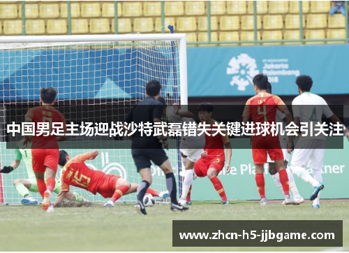 中国男足主场迎战沙特武磊错失关键进球机会引关注