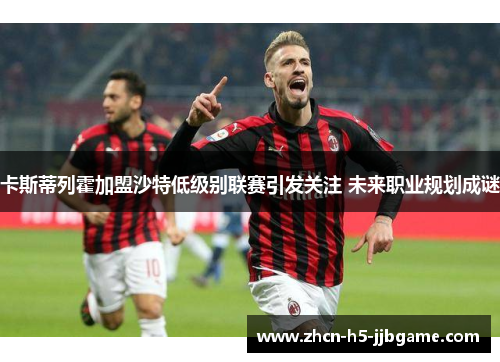 卡斯蒂列霍加盟沙特低级别联赛引发关注 未来职业规划成谜