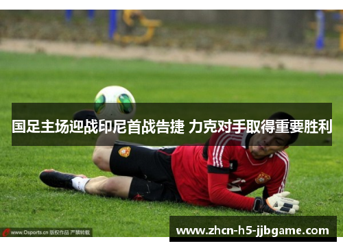 国足主场迎战印尼首战告捷 力克对手取得重要胜利 国足主场迎战印尼首战告捷 力克对手取得重要胜利