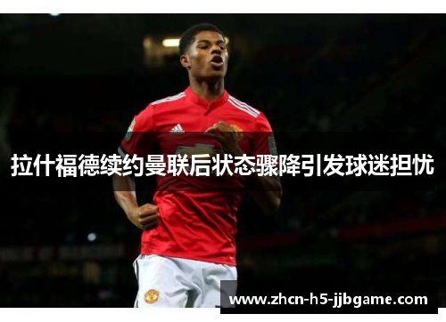 拉什福德续约曼联后状态骤降引发球迷担忧 拉什福德续约曼联后状态骤降引发球迷担忧