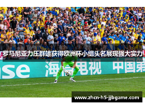 罗马尼亚力压群雄获得欧洲杯小组头名展现强大实力