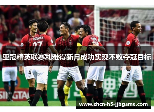 亚冠精英联赛利雅得新月成功实现不败夺冠目标
