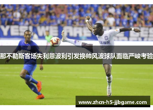 那不勒斯客场失利恩波利引发换帅风波球队面临严峻考验 那不勒斯客场失利恩波利引发换帅风波球队面临严峻考验