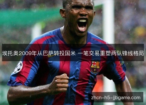埃托奥2009年从巴萨转投国米 一笔交易重塑两队锋线格局 埃托奥2009年从巴萨转投国米 一笔交易重塑两队锋线格局